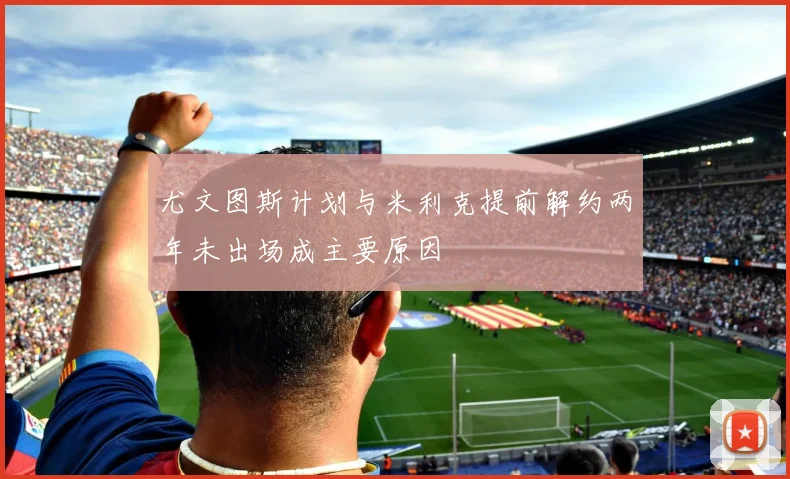 尤文图斯计划与米利克提前解约两年未出场成主要原因