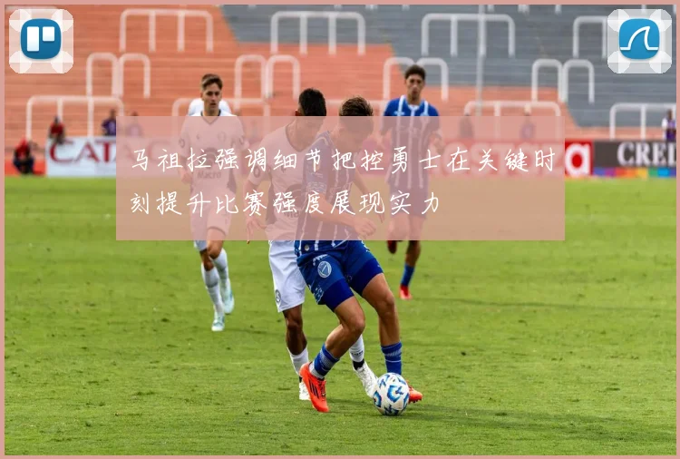 马祖拉强调细节把控勇士在关键时刻提升比赛强度展现实力