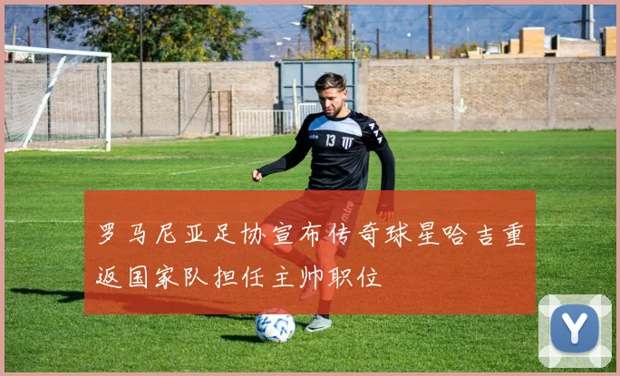 罗马尼亚足协宣布传奇球星哈吉重返国家队担任主帅职位