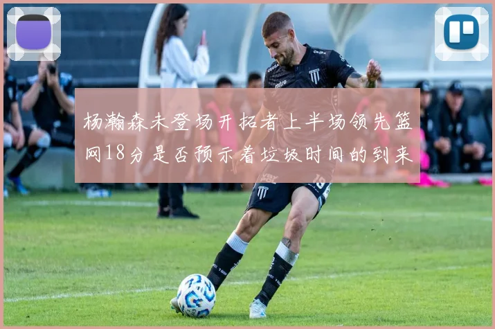 杨瀚森未登场开拓者上半场领先篮网18分是否预示着垃圾时间的到来