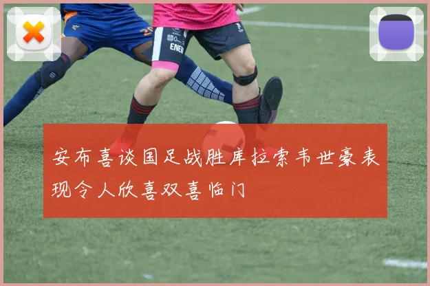 安布喜谈国足战胜库拉索韦世豪表现令人欣喜双喜临门