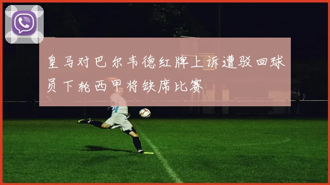 皇马对巴尔韦德红牌上诉遭驳回球员下轮西甲将缺席比赛