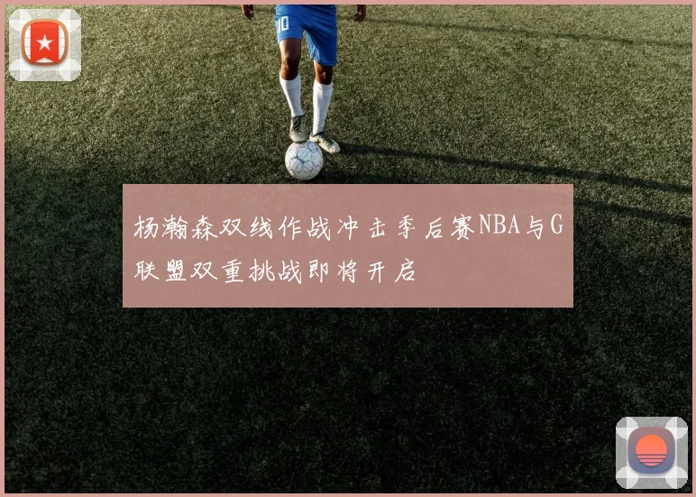 杨瀚森双线作战冲击季后赛NBA与G联盟双重挑战即将开启