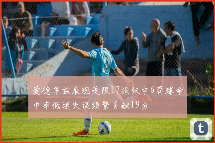 爱德华兹表现受限17投仅中6罚球命中率低迷失误频繁贡献19分