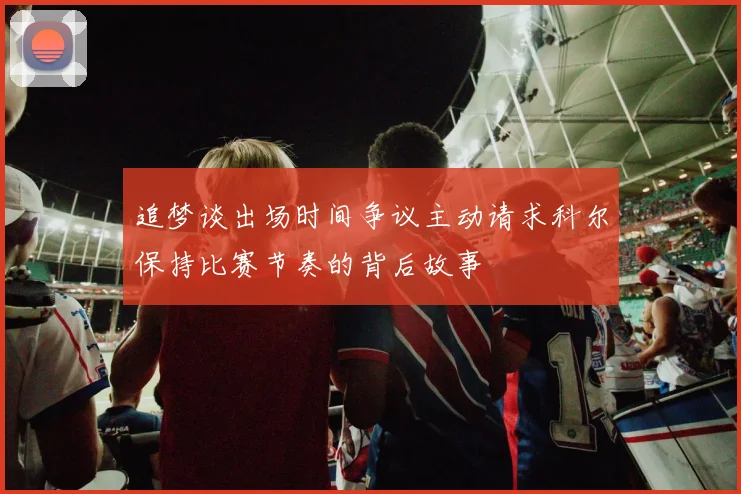 追梦谈出场时间争议主动请求科尔保持比赛节奏的背后故事