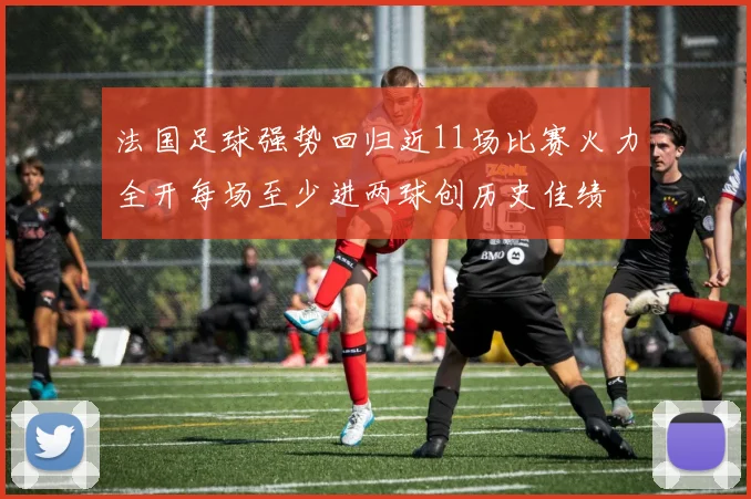 法国足球强势回归近11场比赛火力全开每场至少进两球创历史佳绩