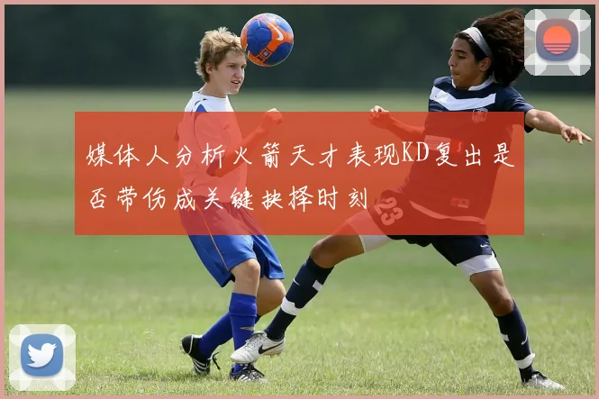 媒体人分析火箭天才表现KD复出是否带伤成关键抉择时刻