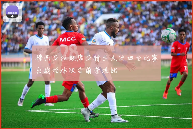 穆西亚拉缺席亚特兰大次回合比赛出战柏林联合前景堪忧