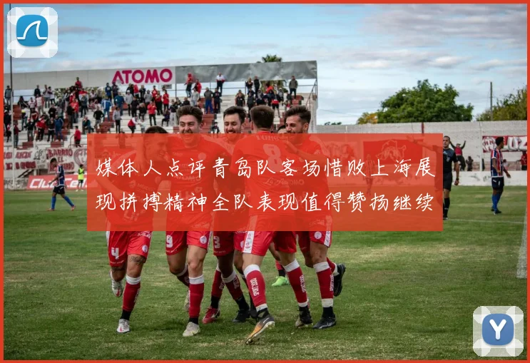 媒体人点评青岛队客场惜败上海展现拼搏精神全队表现值得赞扬继续加油战斗青岛队