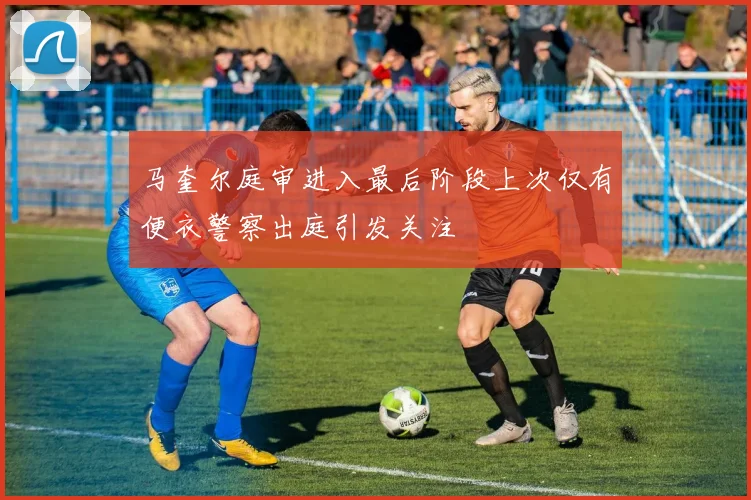 马奎尔庭审进入最后阶段上次仅有便衣警察出庭引发关注
