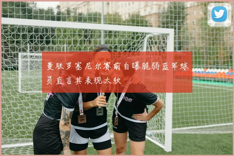 曼联罗塞尼尔赛前自曝脆弱蓝军球员直言其表现太软